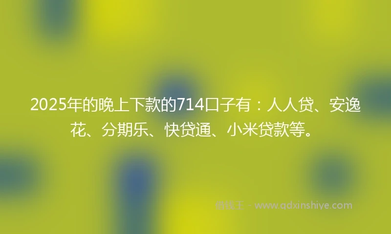 2025年的晚上下款的714口子有：人人贷、安逸花、分期乐、快贷通、小米贷款等。