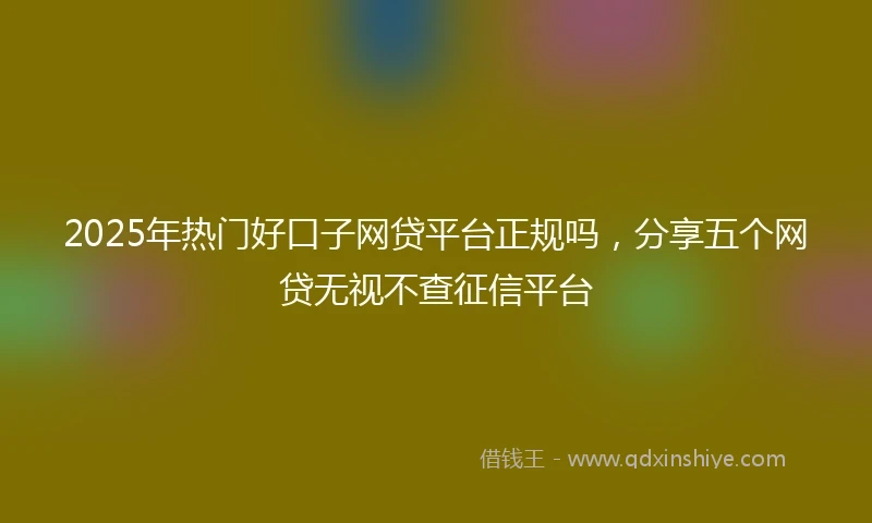 2025年热门好口子网贷平台正规吗，分享五个网贷无视不查征信平台