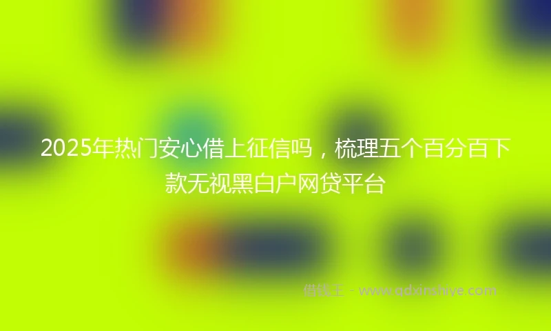 2025年热门安心借上征信吗，梳理五个百分百下款无视黑白户网贷平台