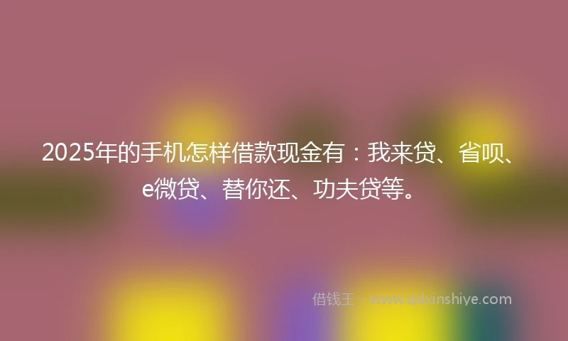 2025年的手机怎样借款现金有：我来贷、省呗、e微贷、替你还、功夫贷等。