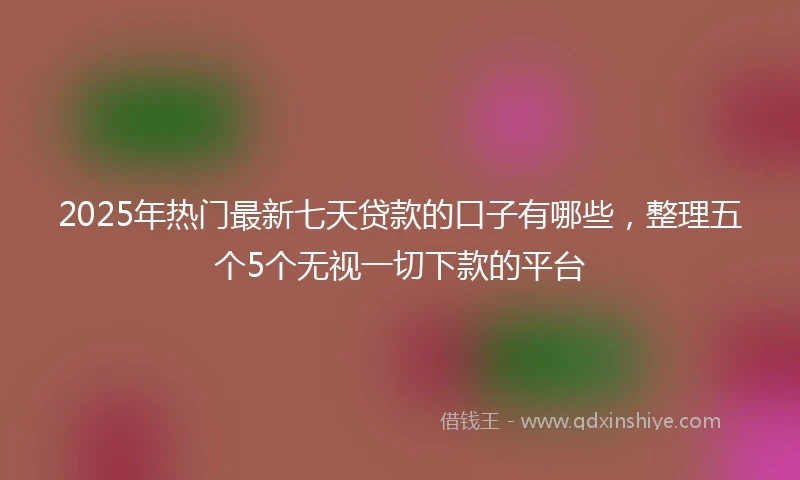 2025年热门最新七天贷款的口子有哪些，整理五个5个无视一切下款的平台