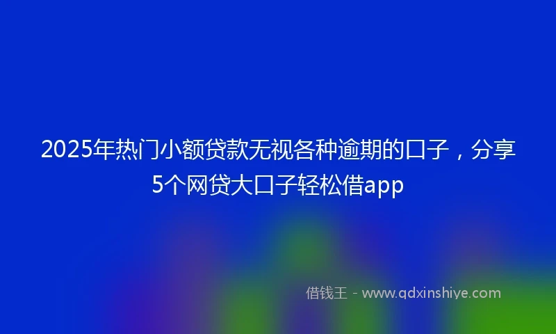 2025年热门小额贷款无视各种逾期的口子，分享5个网贷大口子轻松借app