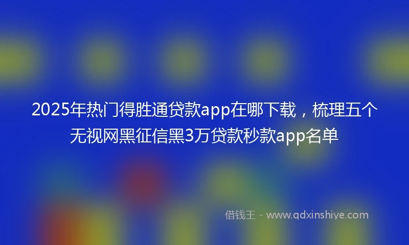 2025年热门得胜通贷款app在哪下载，梳理五个无视网黑征信黑3万贷款秒款app名单