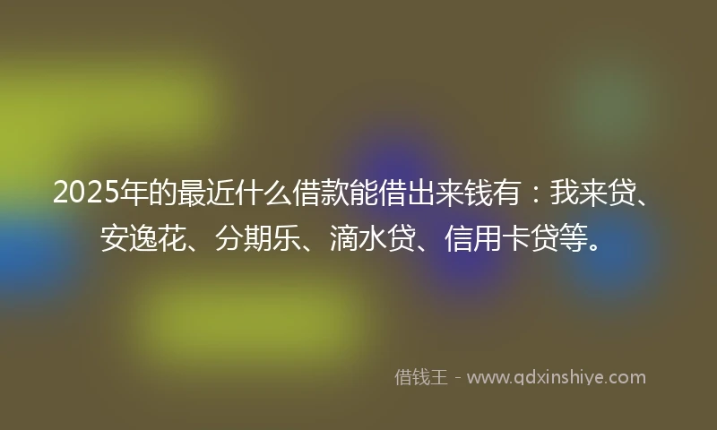 2025年的最近什么借款能借出来钱有：我来贷、安逸花、分期乐、滴水贷、信用卡贷等。
