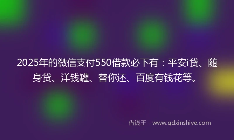 2025年的微信支付550借款必下有：平安i贷、随身贷、洋钱罐、替你还、百度有钱花等。