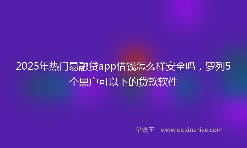 2025年热门易融贷app借钱怎么样安全吗，罗列5个黑户可以下的贷款软件