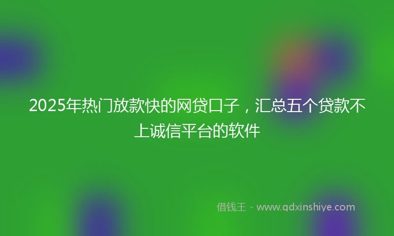 2025年热门放款快的网贷口子，汇总五个贷款不上诚信平台的软件