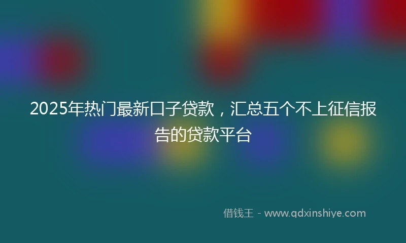 2025年热门最新口子贷款，汇总五个不上征信报告的贷款平台