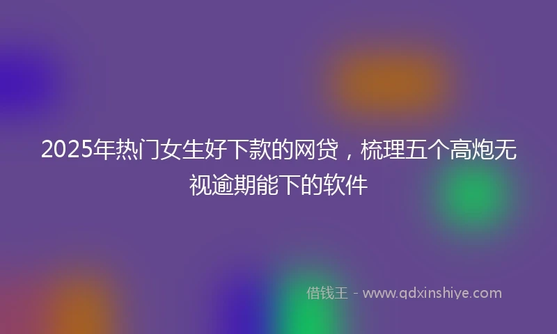 2025年热门女生好下款的网贷，梳理五个高炮无视逾期能下的软件