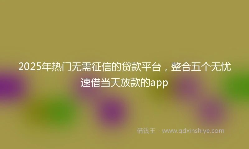 2025年热门无需征信的贷款平台，整合五个无忧速借当天放款的app
