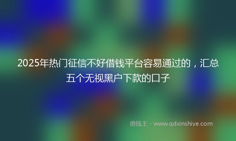 2025年热门征信不好借钱平台容易通过的，汇总五个无视黑户下款的口子