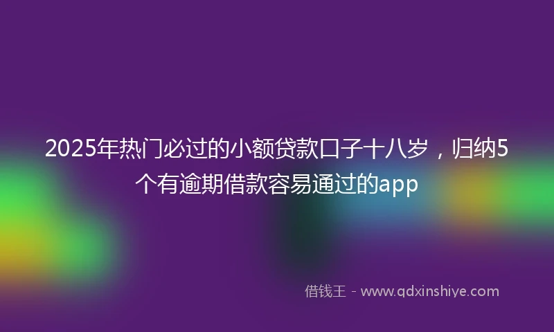 2025年热门必过的小额贷款口子十八岁，归纳5个有逾期借款容易通过的app