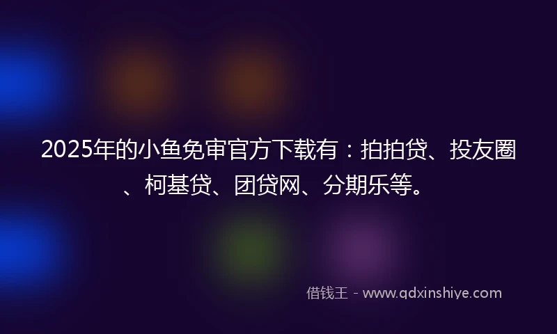 2025年的小鱼免审官方下载有：拍拍贷、投友圈、柯基贷、团贷网、分期乐等。