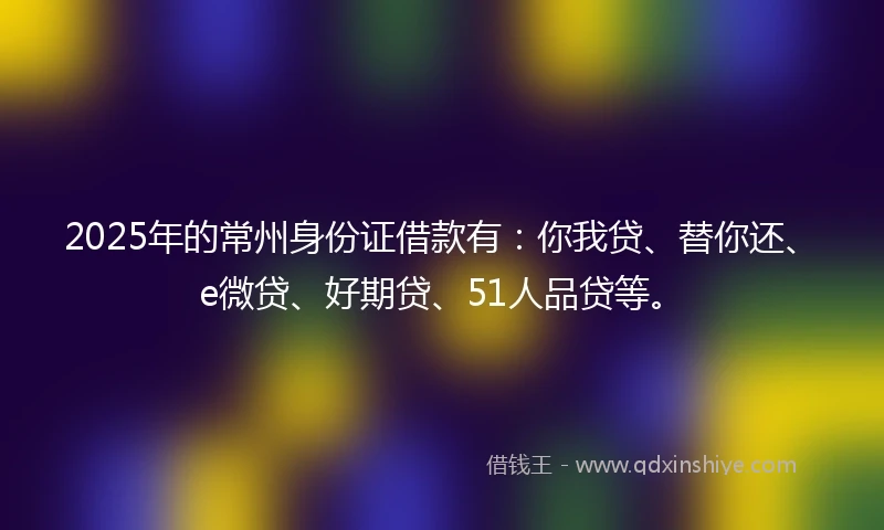 2025年的常州身份证借款有：你我贷、替你还、e微贷、好期贷、51人品贷等。
