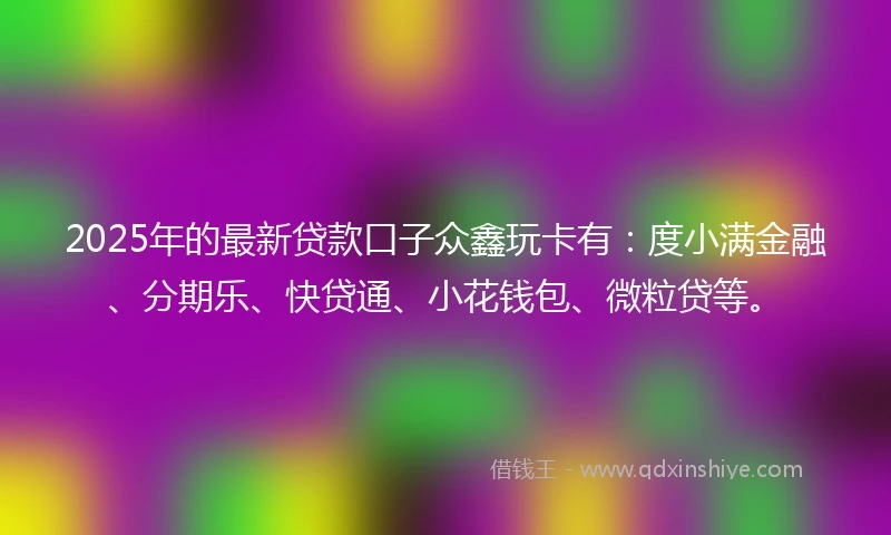 2025年的最新贷款口子众鑫玩卡有：度小满金融、分期乐、快贷通、小花钱包、微粒贷等。