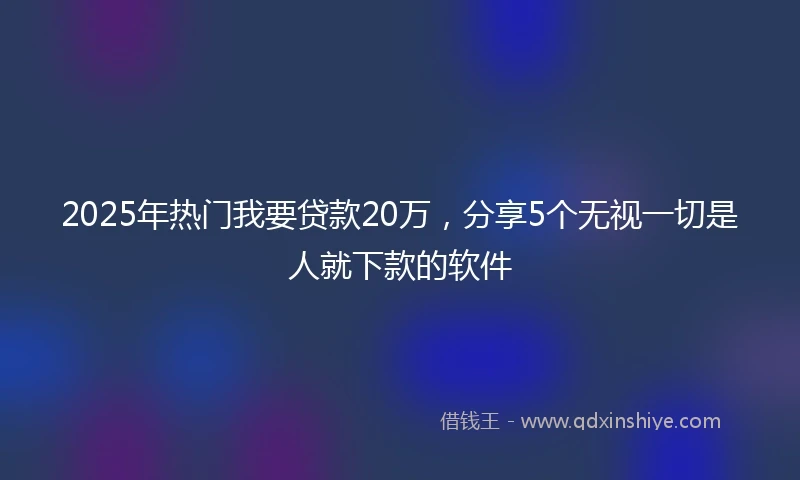 2025年热门我要贷款20万，分享5个无视一切是人就下款的软件