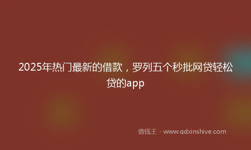 2025年热门最新的借款，罗列五个秒批网贷轻松贷的app