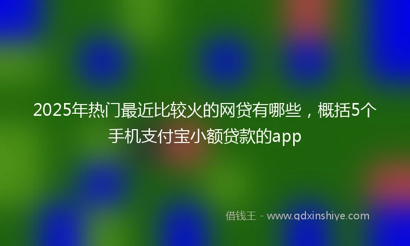 2025年热门最近比较火的网贷有哪些，概括5个手机支付宝小额贷款的app