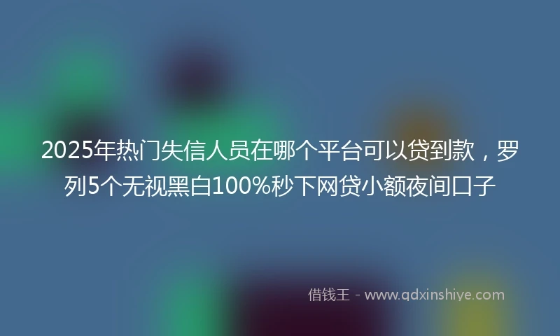 2025年热门失信人员在哪个平台可以贷到款，罗列5个无视黑白100%秒下网贷小额夜间口子