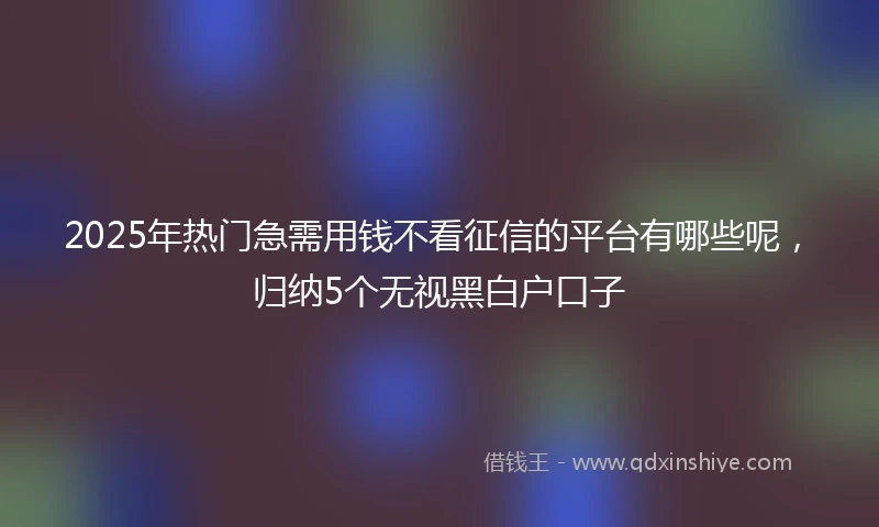 2025年热门急需用钱不看征信的平台有哪些呢，归纳5个无视黑白户口子