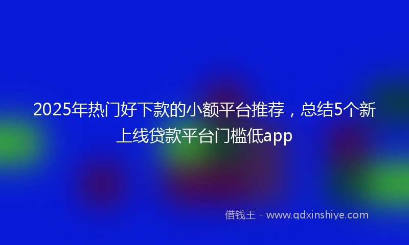 2025年热门好下款的小额平台推荐，总结5个新上线贷款平台门槛低app