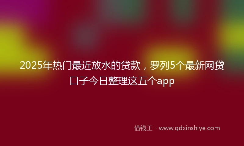 2025年热门最近放水的贷款，罗列5个最新网贷口子今日整理这五个app