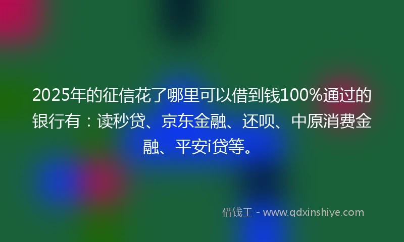 2025年的征信花了哪里可以借到钱100%通过的银行有：读秒贷、京东金融、还呗、中原消费金融、平安i贷等。