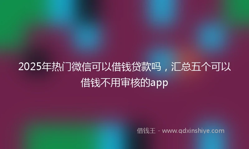 2025年热门微信可以借钱贷款吗，汇总五个可以借钱不用审核的app