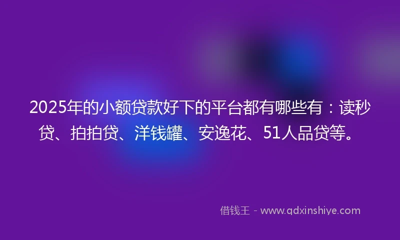 2025年的小额贷款好下的平台都有哪些有：读秒贷、拍拍贷、洋钱罐、安逸花、51人品贷等。