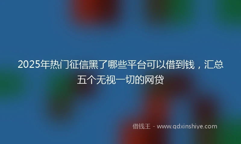 2025年热门征信黑了哪些平台可以借到钱，汇总五个无视一切的网贷