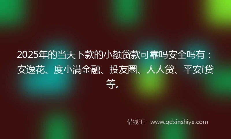 2025年的当天下款的小额贷款可靠吗安全吗有：安逸花、度小满金融、投友圈、人人贷、平安i贷等。