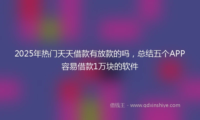 2025年热门天天借款有放款的吗，总结五个APP容易借款1万块的软件