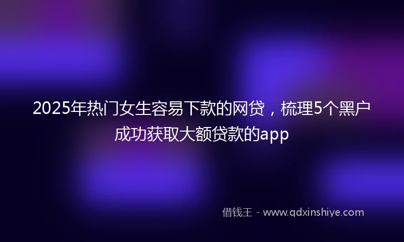 2025年热门女生容易下款的网贷，梳理5个黑户成功获取大额贷款的app