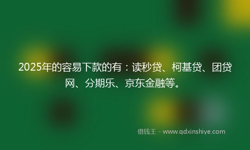 2025年的容易下款的有：读秒贷、柯基贷、团贷网、分期乐、京东金融等。