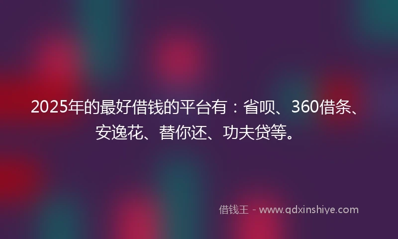 2025年的最好借钱的平台有：省呗、360借条、安逸花、替你还、功夫贷等。