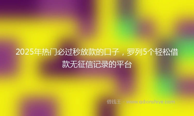 2025年热门必过秒放款的口子，罗列5个轻松借款无征信记录的平台