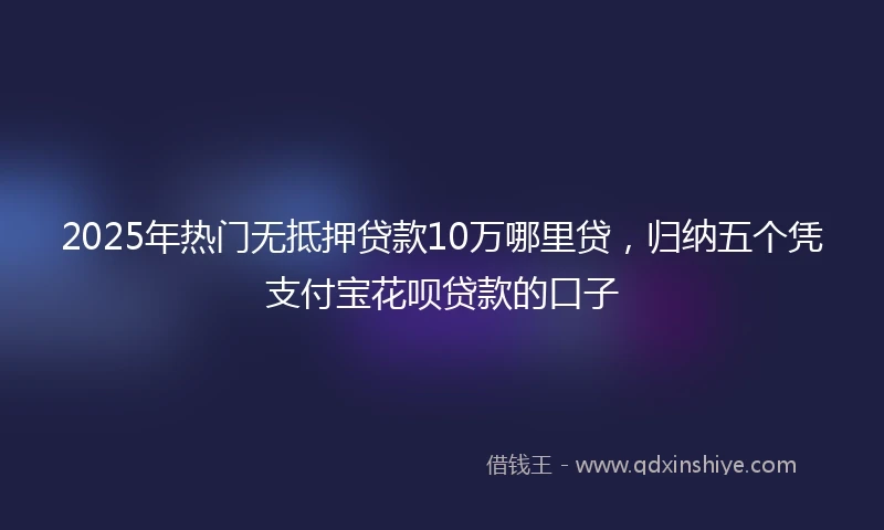 2025年热门无抵押贷款10万哪里贷，归纳五个凭支付宝花呗贷款的口子