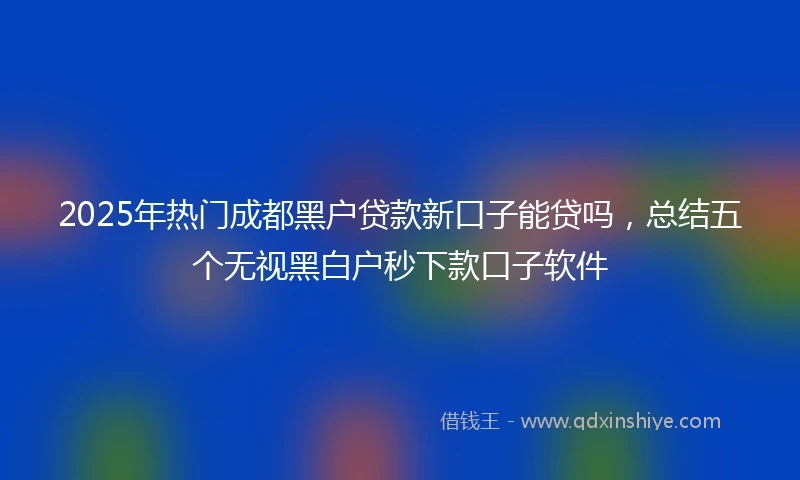 2025年热门成都黑户贷款新口子能贷吗，总结五个无视黑白户秒下款口子软件