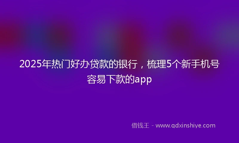 2025年热门好办贷款的银行，梳理5个新手机号容易下款的app