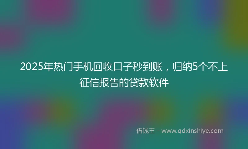 2025年热门手机回收口子秒到账，归纳5个不上征信报告的贷款软件