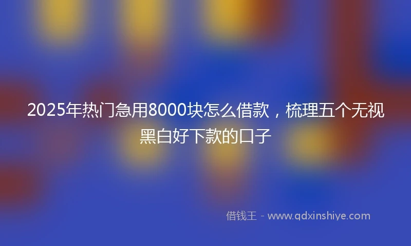 2025年热门急用8000块怎么借款，梳理五个无视黑白好下款的口子