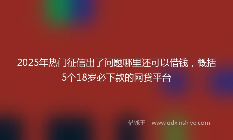 2025年热门征信出了问题哪里还可以借钱，概括5个18岁必下款的网贷平台