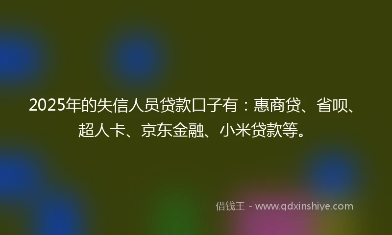 2025年的失信人员贷款口子有：惠商贷、省呗、超人卡、京东金融、小米贷款等。