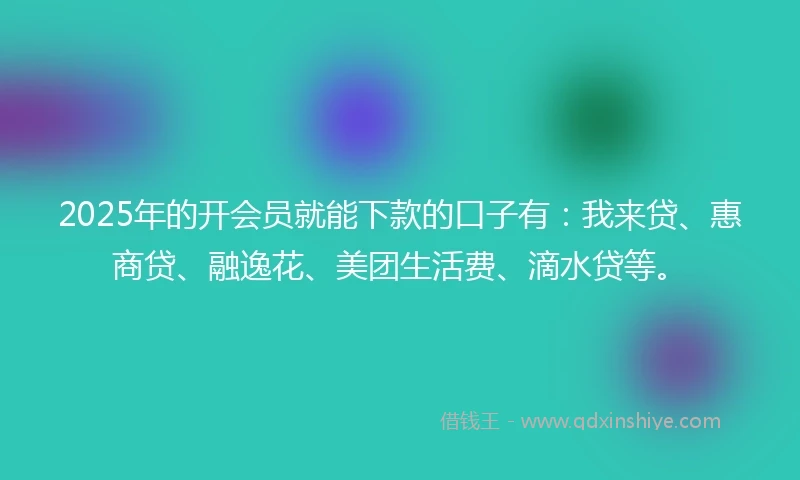 2025年的开会员就能下款的口子有：我来贷、惠商贷、融逸花、美团生活费、滴水贷等。
