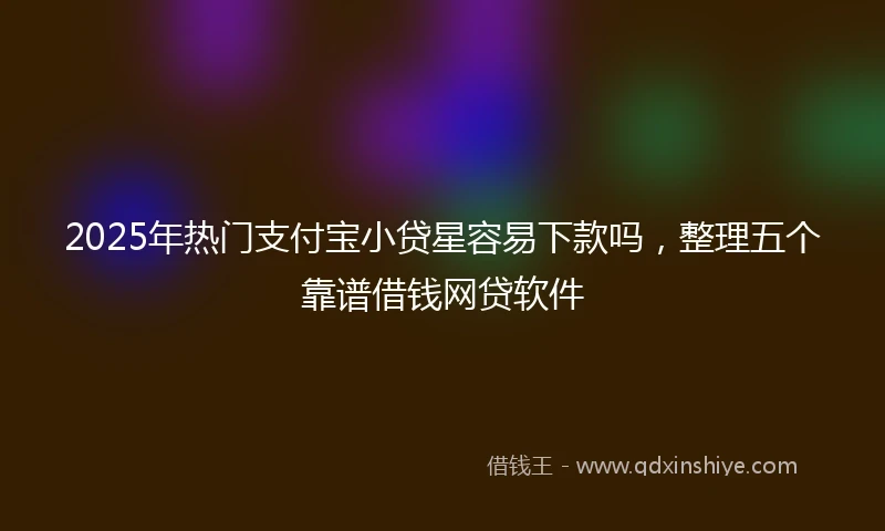 2025年热门支付宝小贷星容易下款吗，整理五个靠谱借钱网贷软件