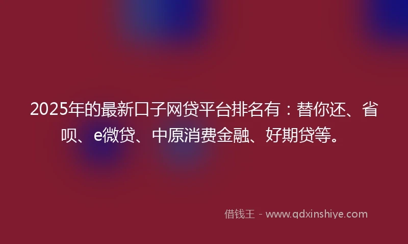 2025年的最新口子网贷平台排名有：替你还、省呗、e微贷、中原消费金融、好期贷等。