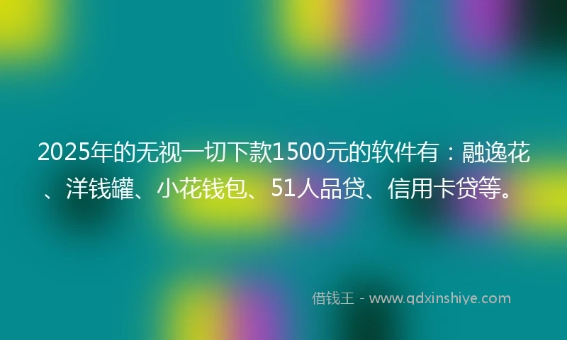 2025年的无视一切下款1500元的软件有：融逸花、洋钱罐、小花钱包、51人品贷、信用卡贷等。