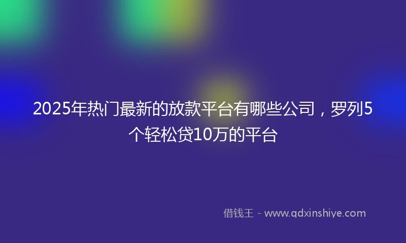 2025年热门最新的放款平台有哪些公司，罗列5个轻松贷10万的平台