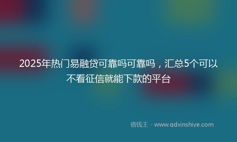 2025年热门易融贷可靠吗可靠吗，汇总5个可以不看征信就能下款的平台