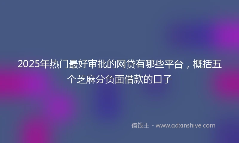 2025年热门最好审批的网贷有哪些平台，概括五个芝麻分负面借款的口子